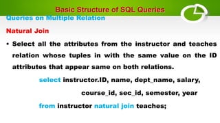 Basic Structure of SQL Queries
Queries on Multiple Relation
Natural Join
• Select all the attributes from the instructor and teaches
relation whose tuples in with the same value on the ID
attributes that appear same on both relations.
select instructor.ID, name, dept_name, salary,
course_id, sec_id, semester, year
from instructor natural join teaches;
 