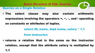 Basic Structure of SQL Queries
Queries on a Single Relation
• The select clause may also contain arithmetic
expressions involving the operators +, −, ∗, and / operating
on constants or attributes of tuples.
select ID, name, dept name, salary * 1.1
from instructor;
• returns a relation that is the same as the instructor
relation, except that the attribute salary is multiplied by
1.1
 