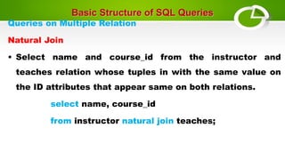 Basic Structure of SQL Queries
Queries on Multiple Relation
Natural Join
• Select name and course_id from the instructor and
teaches relation whose tuples in with the same value on
the ID attributes that appear same on both relations.
select name, course_id
from instructor natural join teaches;
 