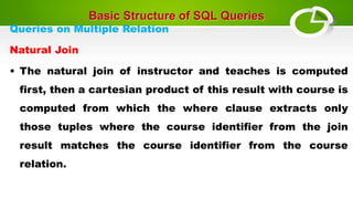 Basic Structure of SQL Queries
Queries on Multiple Relation
Natural Join
• The natural join of instructor and teaches is computed
first, then a cartesian product of this result with course is
computed from which the where clause extracts only
those tuples where the course identifier from the join
result matches the course identifier from the course
relation.
 