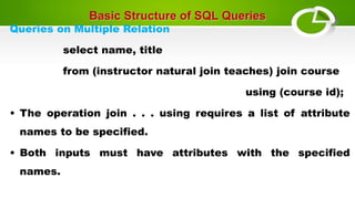 Basic Structure of SQL Queries
Queries on Multiple Relation
select name, title
from (instructor natural join teaches) join course
using (course id);
• The operation join . . . using requires a list of attribute
names to be specified.
• Both inputs must have attributes with the specified
names.
 