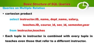 Basic Structure of SQL Queries
Queries on Multiple Relation
• cartesian product
select instructor.ID, name, dept_name, salary,
teaches.ID, course_id, sec_id, semester,year
from instructor,teaches
• Each tuple in instructor is combined with every tuple in
teaches even those that refer to a different instructor.
 