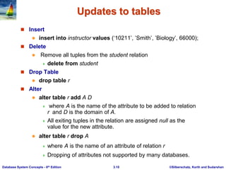 ©Silberschatz, Korth and Sudarshan
3.10
Database System Concepts - 6th Edition
Updates to tables
 Insert
 insert into instructor values (‘10211’, ’Smith’, ’Biology’, 66000);
 Delete
 Remove all tuples from the student relation
 delete from student
 Drop Table
 drop table r
 Alter
 alter table r add A D
 where A is the name of the attribute to be added to relation
r and D is the domain of A.
 All exiting tuples in the relation are assigned null as the
value for the new attribute.
 alter table r drop A
 where A is the name of an attribute of relation r
 Dropping of attributes not supported by many databases.
 