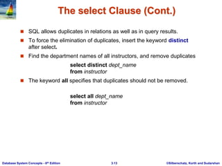 ©Silberschatz, Korth and Sudarshan
3.13
Database System Concepts - 6th Edition
The select Clause (Cont.)
 SQL allows duplicates in relations as well as in query results.
 To force the elimination of duplicates, insert the keyword distinct
after select.
 Find the department names of all instructors, and remove duplicates
select distinct dept_name
from instructor
 The keyword all specifies that duplicates should not be removed.
select all dept_name
from instructor
 