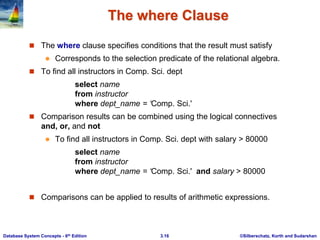 ©Silberschatz, Korth and Sudarshan
3.16
Database System Concepts - 6th Edition
The where Clause
 The where clause specifies conditions that the result must satisfy
 Corresponds to the selection predicate of the relational algebra.
 To find all instructors in Comp. Sci. dept
select name
from instructor
where dept_name = ‘Comp. Sci.'
 Comparison results can be combined using the logical connectives
and, or, and not
 To find all instructors in Comp. Sci. dept with salary > 80000
select name
from instructor
where dept_name = ‘Comp. Sci.' and salary > 80000
 Comparisons can be applied to results of arithmetic expressions.
 