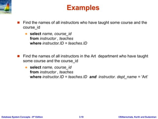 ©Silberschatz, Korth and Sudarshan
3.19
Database System Concepts - 6th Edition
Examples
 Find the names of all instructors who have taught some course and the
course_id
 select name, course_id
from instructor , teaches
where instructor.ID = teaches.ID
 Find the names of all instructors in the Art department who have taught
some course and the course_id
 select name, course_id
from instructor , teaches
where instructor.ID = teaches.ID and instructor. dept_name = ‘Art’
 