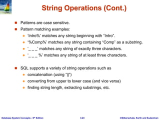 ©Silberschatz, Korth and Sudarshan
3.23
Database System Concepts - 6th Edition
String Operations (Cont.)
 Patterns are case sensitive.
 Pattern matching examples:
 ‘Intro%’ matches any string beginning with “Intro”.
 ‘%Comp%’ matches any string containing “Comp” as a substring.
 ‘_ _ _’ matches any string of exactly three characters.
 ‘_ _ _ %’ matches any string of at least three characters.
 SQL supports a variety of string operations such as
 concatenation (using “||”)
 converting from upper to lower case (and vice versa)
 finding string length, extracting substrings, etc.
 