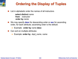 ©Silberschatz, Korth and Sudarshan
3.24
Database System Concepts - 6th Edition
Ordering the Display of Tuples
 List in alphabetic order the names of all instructors
select distinct name
from instructor
order by name
 We may specify desc for descending order or asc for ascending
order, for each attribute; ascending order is the default.
 Example: order by name desc
 Can sort on multiple attributes
 Example: order by dept_name, name
 