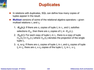 ©Silberschatz, Korth and Sudarshan
3.26
Database System Concepts - 6th Edition
Duplicates
 In relations with duplicates, SQL can define how many copies of
tuples appear in the result.
 Multiset versions of some of the relational algebra operators – given
multiset relations r1 and r2:
1.  (r1): If there are c1 copies of tuple t1 in r1, and t1 satisfies
selections ,, then there are c1 copies of t1 in  (r1).
2. A (r ): For each copy of tuple t1 in r1, there is a copy of tuple
A (t1) in A (r1) where A (t1) denotes the projection of the single
tuple t1.
3. r1 x r2: If there are c1 copies of tuple t1 in r1 and c2 copies of tuple
t2 in r2, there are c1 x c2 copies of the tuple t1. t2 in r1 x r2
 