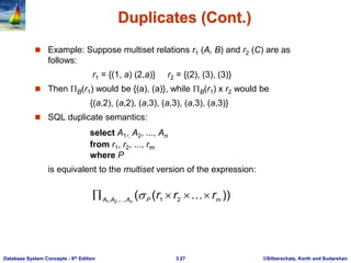 ©Silberschatz, Korth and Sudarshan
3.27
Database System Concepts - 6th Edition
Duplicates (Cont.)
 Example: Suppose multiset relations r1 (A, B) and r2 (C) are as
follows:
r1 = {(1, a) (2,a)} r2 = {(2), (3), (3)}
 Then B(r1) would be {(a), (a)}, while B(r1) x r2 would be
{(a,2), (a,2), (a,3), (a,3), (a,3), (a,3)}
 SQL duplicate semantics:
select A1,, A2, ..., An
from r1, r2, ..., rm
where P
is equivalent to the multiset version of the expression:
))
(
( 2
1
,
,
, 2
1 m
P
A
A
A
r
r
r
n



 


 