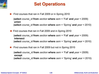 ©Silberschatz, Korth and Sudarshan
3.28
Database System Concepts - 6th Edition
Set Operations
 Find courses that ran in Fall 2009 or in Spring 2010
 Find courses that ran in Fall 2009 but not in Spring 2010
(select course_id from section where sem = ‘Fall’ and year = 2009)
union
(select course_id from section where sem = ‘Spring’ and year = 2010)
 Find courses that ran in Fall 2009 and in Spring 2010
(select course_id from section where sem = ‘Fall’ and year = 2009)
intersect
(select course_id from section where sem = ‘Spring’ and year = 2010)
(select course_id from section where sem = ‘Fall’ and year = 2009)
except
(select course_id from section where sem = ‘Spring’ and year = 2010)
 