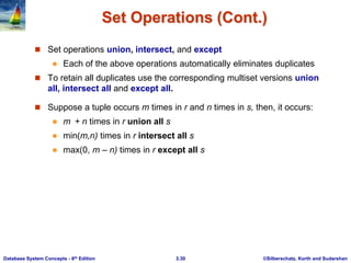 ©Silberschatz, Korth and Sudarshan
3.30
Database System Concepts - 6th Edition
Set Operations (Cont.)
 Set operations union, intersect, and except
 Each of the above operations automatically eliminates duplicates
 To retain all duplicates use the corresponding multiset versions union
all, intersect all and except all.
 Suppose a tuple occurs m times in r and n times in s, then, it occurs:
 m + n times in r union all s
 min(m,n) times in r intersect all s
 max(0, m – n) times in r except all s
 