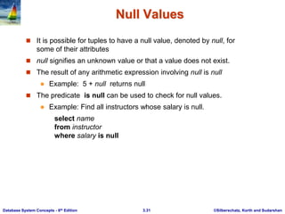 ©Silberschatz, Korth and Sudarshan
3.31
Database System Concepts - 6th Edition
Null Values
 It is possible for tuples to have a null value, denoted by null, for
some of their attributes
 null signifies an unknown value or that a value does not exist.
 The result of any arithmetic expression involving null is null
 Example: 5 + null returns null
 The predicate is null can be used to check for null values.
 Example: Find all instructors whose salary is null.
select name
from instructor
where salary is null
 