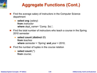 ©Silberschatz, Korth and Sudarshan
3.34
Database System Concepts - 6th Edition
Aggregate Functions (Cont.)
 Find the average salary of instructors in the Computer Science
department
 select avg (salary)
from instructor
where dept_name= ’Comp. Sci.’;
 Find the total number of instructors who teach a course in the Spring
2010 semester
 select count (distinct ID)
from teaches
where semester = ’Spring’ and year = 2010;
 Find the number of tuples in the course relation
 select count (*)
from course;
 