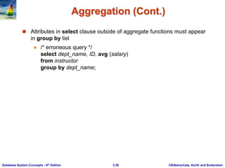 ©Silberschatz, Korth and Sudarshan
3.36
Database System Concepts - 6th Edition
Aggregation (Cont.)
 Attributes in select clause outside of aggregate functions must appear
in group by list
 /* erroneous query */
select dept_name, ID, avg (salary)
from instructor
group by dept_name;
 