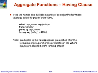 ©Silberschatz, Korth and Sudarshan
3.37
Database System Concepts - 6th Edition
Aggregate Functions – Having Clause
 Find the names and average salaries of all departments whose
average salary is greater than 42000
Note: predicates in the having clause are applied after the
formation of groups whereas predicates in the where
clause are applied before forming groups
select dept_name, avg (salary)
from instructor
group by dept_name
having avg (salary) > 42000;
 