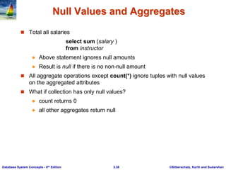 ©Silberschatz, Korth and Sudarshan
3.38
Database System Concepts - 6th Edition
Null Values and Aggregates
 Total all salaries
select sum (salary )
from instructor
 Above statement ignores null amounts
 Result is null if there is no non-null amount
 All aggregate operations except count(*) ignore tuples with null values
on the aggregated attributes
 What if collection has only null values?
 count returns 0
 all other aggregates return null
 