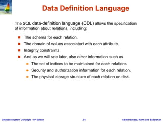 ©Silberschatz, Korth and Sudarshan
3.4
Database System Concepts - 6th Edition
Data Definition Language
 The schema for each relation.
 The domain of values associated with each attribute.
 Integrity constraints
 And as we will see later, also other information such as
 The set of indices to be maintained for each relations.
 Security and authorization information for each relation.
 The physical storage structure of each relation on disk.
The SQL data-definition language (DDL) allows the specification
of information about relations, including:
 