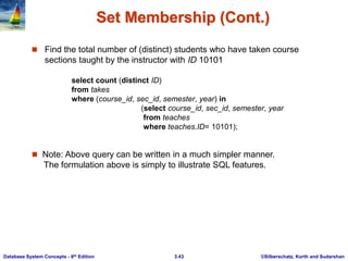 ©Silberschatz, Korth and Sudarshan
3.43
Database System Concepts - 6th Edition
Set Membership (Cont.)
 Find the total number of (distinct) students who have taken course
sections taught by the instructor with ID 10101
 Note: Above query can be written in a much simpler manner.
The formulation above is simply to illustrate SQL features.
select count (distinct ID)
from takes
where (course_id, sec_id, semester, year) in
(select course_id, sec_id, semester, year
from teaches
where teaches.ID= 10101);
 