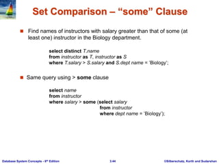 ©Silberschatz, Korth and Sudarshan
3.44
Database System Concepts - 6th Edition
Set Comparison – “some” Clause
 Find names of instructors with salary greater than that of some (at
least one) instructor in the Biology department.
 Same query using > some clause
select name
from instructor
where salary > some (select salary
from instructor
where dept name = ’Biology’);
select distinct T.name
from instructor as T, instructor as S
where T.salary > S.salary and S.dept name = ’Biology’;
 