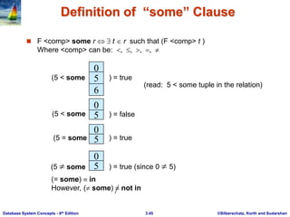 ©Silberschatz, Korth and Sudarshan
3.45
Database System Concepts - 6th Edition
Definition of “some” Clause
 F <comp> some r t  r such that (F <comp> t )
Where <comp> can be:     
0
5
6
(5 < some ) = true
0
5
0
) = false
5
0
5
(5  some ) = true (since 0  5)
(read: 5 < some tuple in the relation)
(5 < some
) = true
(5 = some
(= some)  in
However, ( some)  not in
 