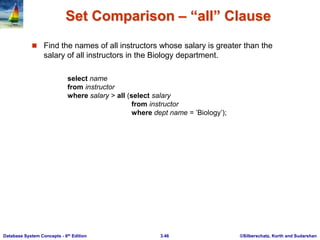 ©Silberschatz, Korth and Sudarshan
3.46
Database System Concepts - 6th Edition
Set Comparison – “all” Clause
 Find the names of all instructors whose salary is greater than the
salary of all instructors in the Biology department.
select name
from instructor
where salary > all (select salary
from instructor
where dept name = ’Biology’);
 
