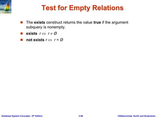 ©Silberschatz, Korth and Sudarshan
3.48
Database System Concepts - 6th Edition
Test for Empty Relations
 The exists construct returns the value true if the argument
subquery is nonempty.
 exists r  r  Ø
 not exists r  r = Ø
 