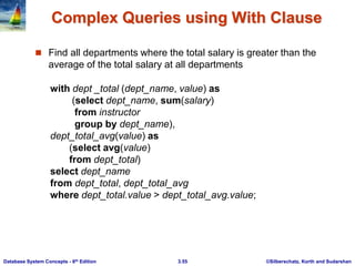 ©Silberschatz, Korth and Sudarshan
3.55
Database System Concepts - 6th Edition
Complex Queries using With Clause
 Find all departments where the total salary is greater than the
average of the total salary at all departments
with dept _total (dept_name, value) as
(select dept_name, sum(salary)
from instructor
group by dept_name),
dept_total_avg(value) as
(select avg(value)
from dept_total)
select dept_name
from dept_total, dept_total_avg
where dept_total.value > dept_total_avg.value;
 