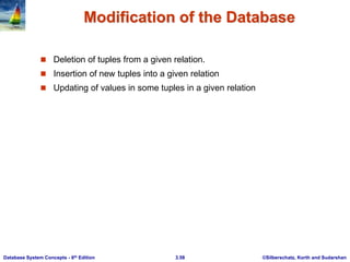 ©Silberschatz, Korth and Sudarshan
3.58
Database System Concepts - 6th Edition
Modification of the Database
 Deletion of tuples from a given relation.
 Insertion of new tuples into a given relation
 Updating of values in some tuples in a given relation
 