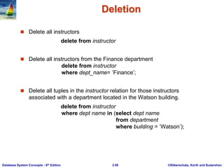 ©Silberschatz, Korth and Sudarshan
3.59
Database System Concepts - 6th Edition
Deletion
 Delete all instructors
delete from instructor
 Delete all instructors from the Finance department
delete from instructor
where dept_name= ’Finance’;
 Delete all tuples in the instructor relation for those instructors
associated with a department located in the Watson building.
delete from instructor
where dept name in (select dept name
from department
where building = ’Watson’);
 