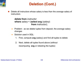 ©Silberschatz, Korth and Sudarshan
3.60
Database System Concepts - 6th Edition
Deletion (Cont.)
 Delete all instructors whose salary is less than the average salary of
instructors
delete from instructor
where salary < (select avg (salary)
from instructor);
 Problem: as we delete tuples from deposit, the average salary
changes
 Solution used in SQL:
1. First, compute avg (salary) and find all tuples to delete
2. Next, delete all tuples found above (without
recomputing avg or retesting the tuples)
 