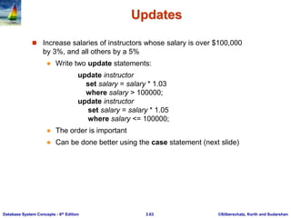©Silberschatz, Korth and Sudarshan
3.63
Database System Concepts - 6th Edition
Updates
 Increase salaries of instructors whose salary is over $100,000
by 3%, and all others by a 5%
 Write two update statements:
update instructor
set salary = salary * 1.03
where salary > 100000;
update instructor
set salary = salary * 1.05
where salary <= 100000;
 The order is important
 Can be done better using the case statement (next slide)
 