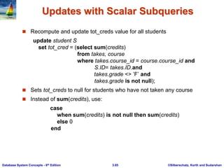 ©Silberschatz, Korth and Sudarshan
3.65
Database System Concepts - 6th Edition
Updates with Scalar Subqueries
 Recompute and update tot_creds value for all students
update student S
set tot_cred = (select sum(credits)
from takes, course
where takes.course_id = course.course_id and
S.ID= takes.ID.and
takes.grade <> ’F’ and
takes.grade is not null);
 Sets tot_creds to null for students who have not taken any course
 Instead of sum(credits), use:
case
when sum(credits) is not null then sum(credits)
else 0
end
 