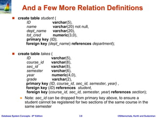 ©Silberschatz, Korth and Sudarshan
3.8
Database System Concepts - 6th Edition
And a Few More Relation Definitions
 create table student (
ID varchar(5),
name varchar(20) not null,
dept_name varchar(20),
tot_cred numeric(3,0),
primary key (ID),
foreign key (dept_name) references department);
 create table takes (
ID varchar(5),
course_id varchar(8),
sec_id varchar(8),
semester varchar(6),
year numeric(4,0),
grade varchar(2),
primary key (ID, course_id, sec_id, semester, year) ,
foreign key (ID) references student,
foreign key (course_id, sec_id, semester, year) references section);
 Note: sec_id can be dropped from primary key above, to ensure a
student cannot be registered for two sections of the same course in the
same semester
 