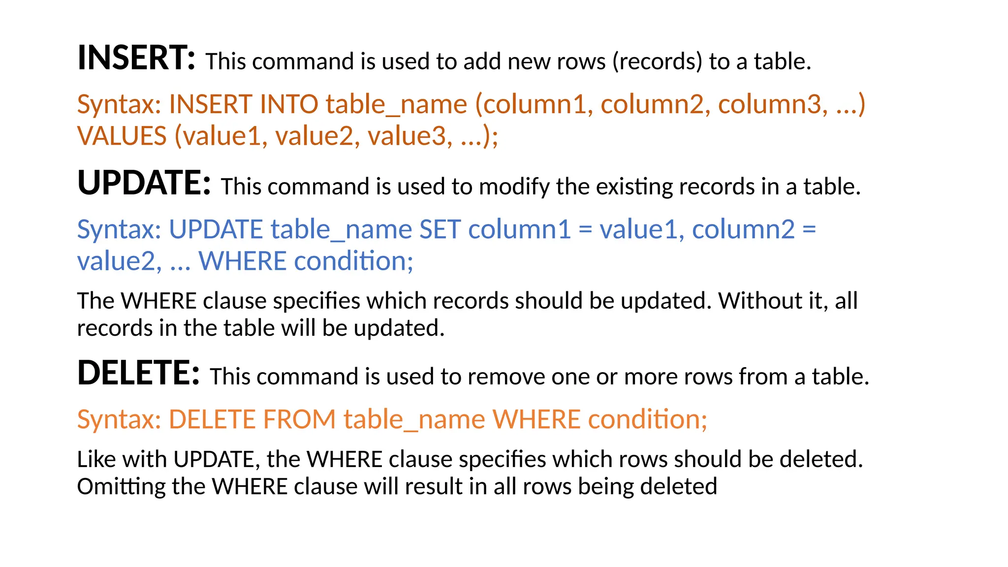 INSERT: This command is used to add new rows (records) to a table. Syntax: INSERT INTO table_name (column1, column2, column3, ...) VALUES (value1, value2, value3, ...); UPDATE: This command is used to modify the existing records in a table. Syntax: UPDATE table_name SET column1 = value1, column2 = value2, ... WHERE condition; The WHERE clause specifies which records should be updated. Without it, all records in the table will be updated. DELETE: This command is used to remove one or more rows from a table. Syntax: DELETE FROM table_name WHERE condition; Like with UPDATE, the WHERE clause specifies which rows should be deleted. Omitting the WHERE clause will result in all rows being deleted 
