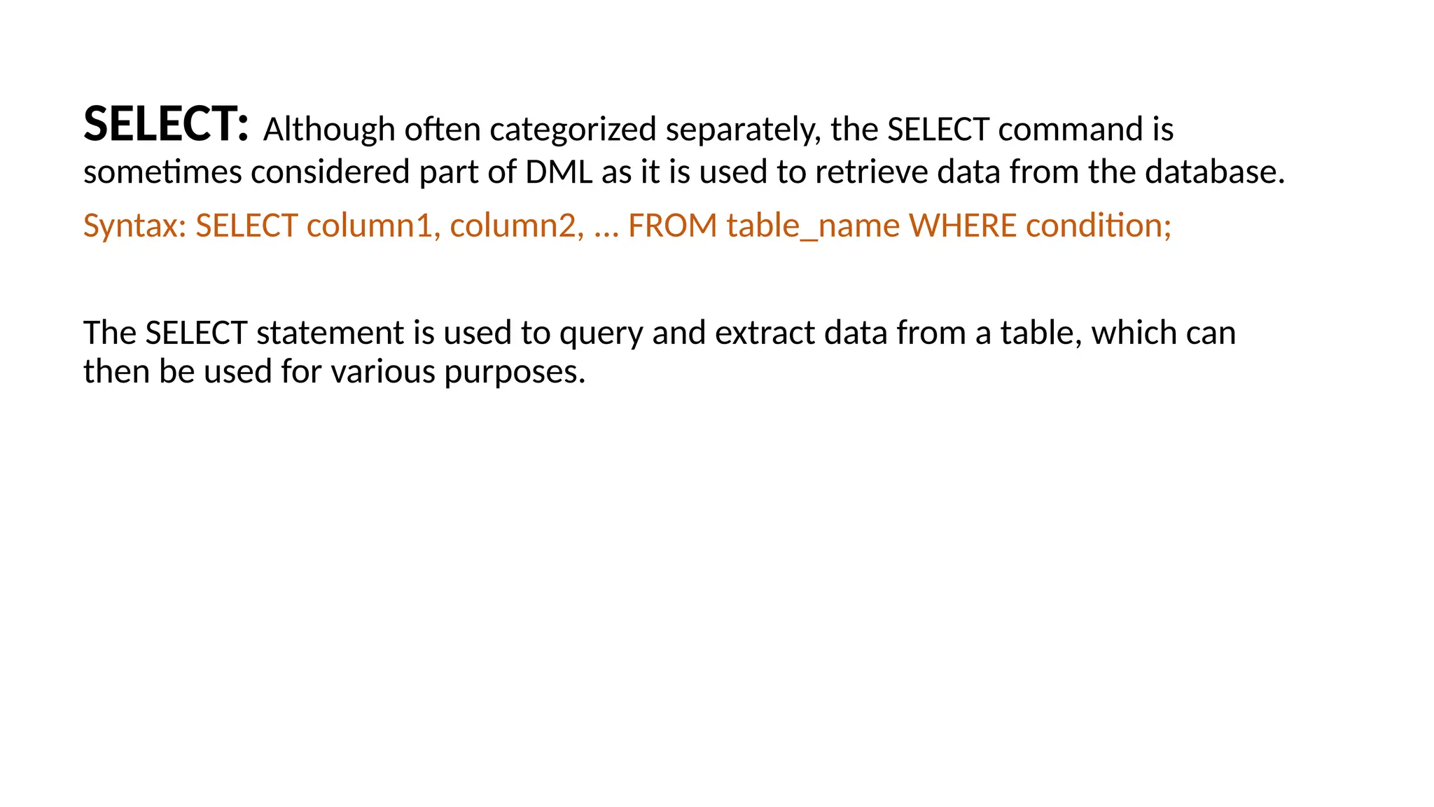 SELECT: Although often categorized separately, the SELECT command is sometimes considered part of DML as it is used to retrieve data from the database. Syntax: SELECT column1, column2, ... FROM table_name WHERE condition; The SELECT statement is used to query and extract data from a table, which can then be used for various purposes. 