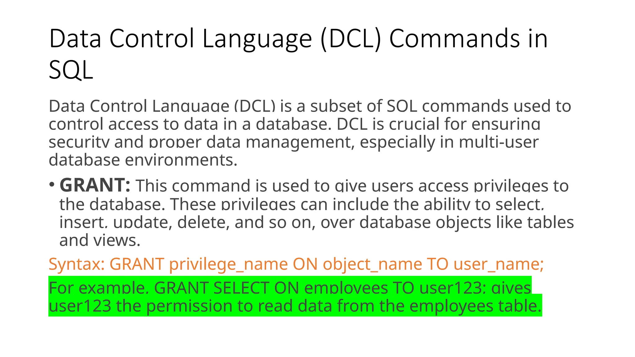 Data Control Language (DCL) Commands in SQL Data Control Language (DCL) is a subset of SQL commands used to control access to data in a database. DCL is crucial for ensuring security and proper data management, especially in multi-user database environments. • GRANT: This command is used to give users access privileges to the database. These privileges can include the ability to select, insert, update, delete, and so on, over database objects like tables and views. Syntax: GRANT privilege_name ON object_name TO user_name; For example, GRANT SELECT ON employees TO user123; gives user123 the permission to read data from the employees table. 