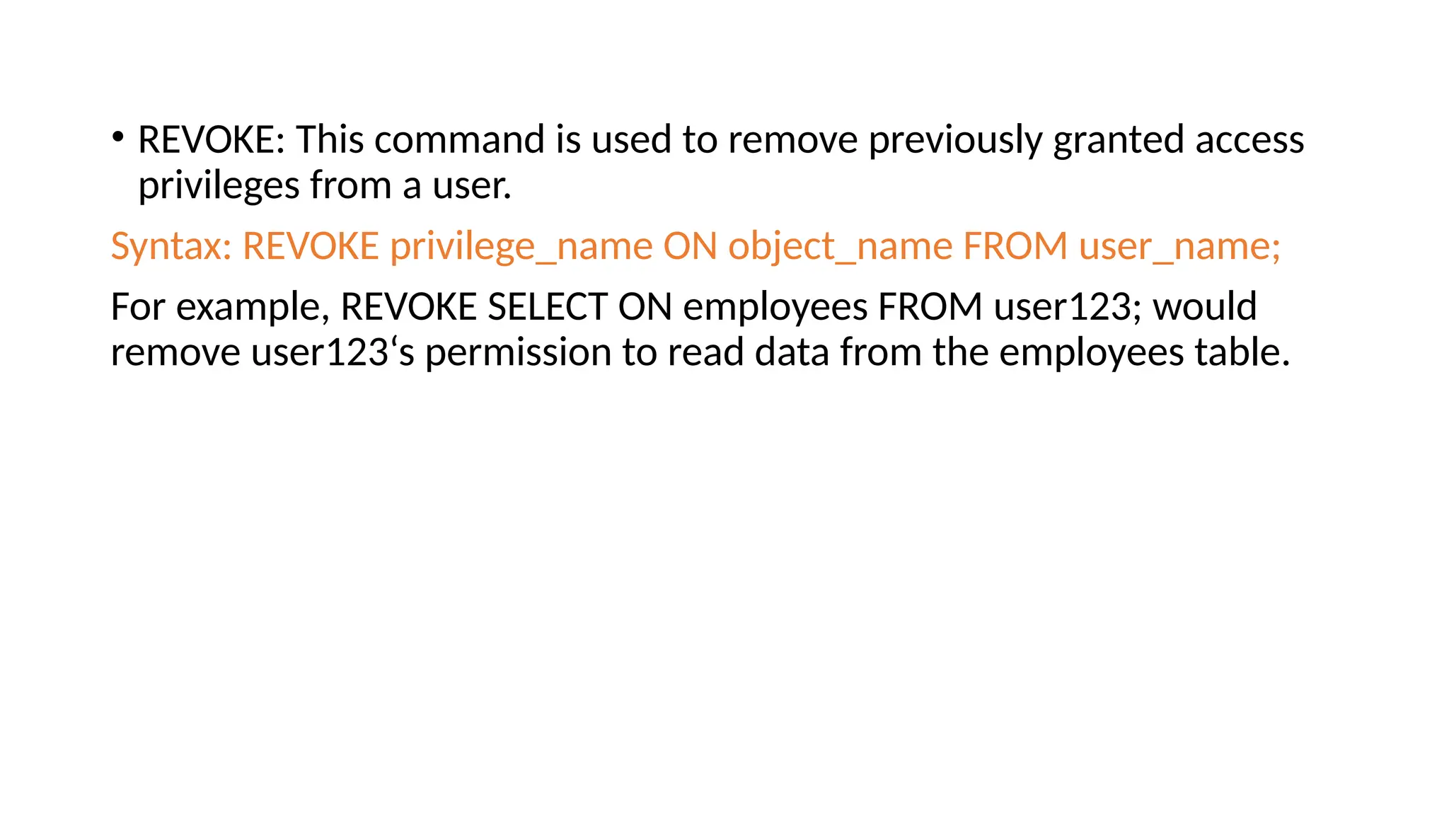 • REVOKE: This command is used to remove previously granted access privileges from a user. Syntax: REVOKE privilege_name ON object_name FROM user_name; For example, REVOKE SELECT ON employees FROM user123; would remove user123‘s permission to read data from the employees table. 