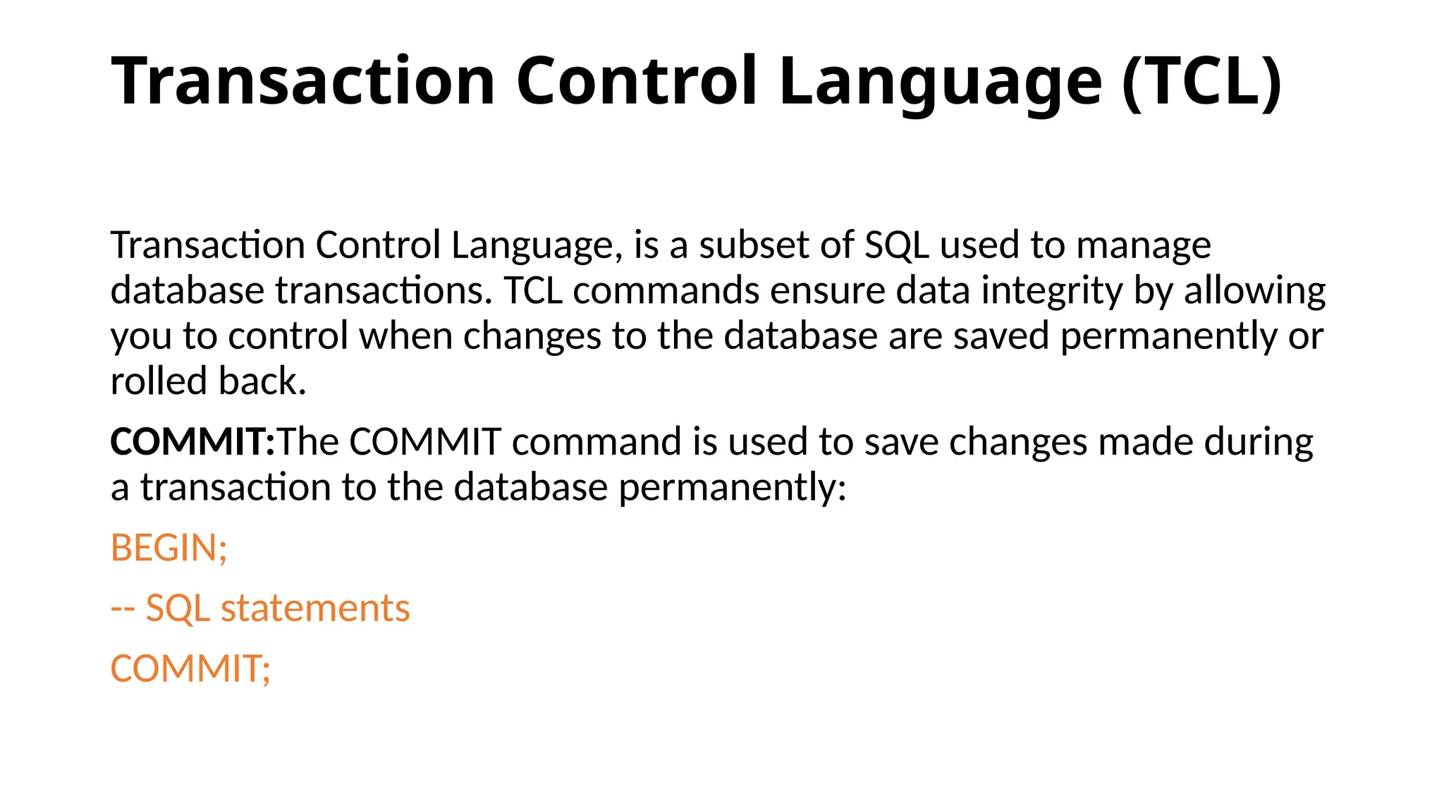 Transaction Control Language (TCL) Transaction Control Language, is a subset of SQL used to manage database transactions. TCL commands ensure data integrity by allowing you to control when changes to the database are saved permanently or rolled back. COMMIT:The COMMIT command is used to save changes made during a transaction to the database permanently: BEGIN; -- SQL statements COMMIT; 
