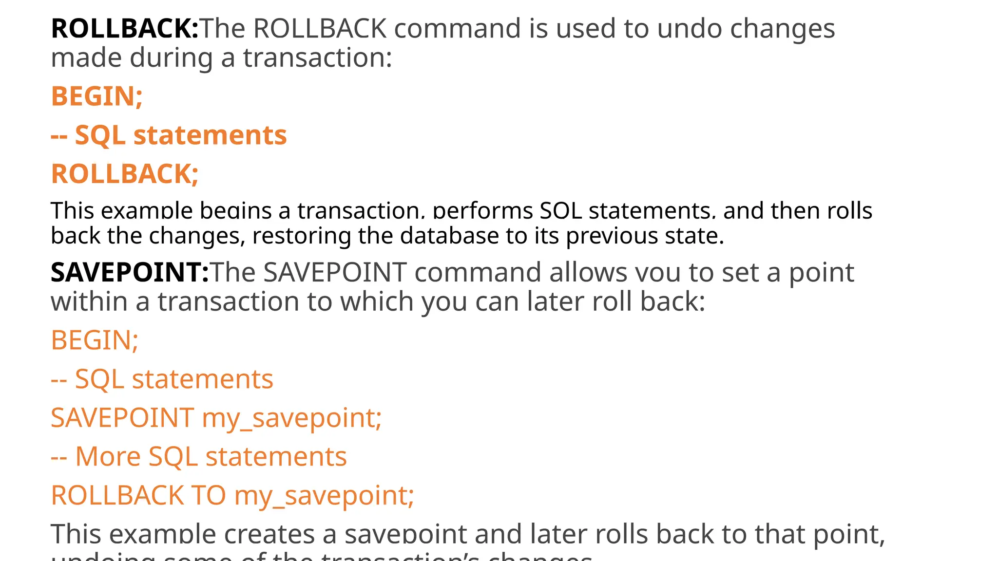 ROLLBACK:The ROLLBACK command is used to undo changes made during a transaction: BEGIN; -- SQL statements ROLLBACK; This example begins a transaction, performs SQL statements, and then rolls back the changes, restoring the database to its previous state. SAVEPOINT:The SAVEPOINT command allows you to set a point within a transaction to which you can later roll back: BEGIN; -- SQL statements SAVEPOINT my_savepoint; -- More SQL statements ROLLBACK TO my_savepoint; This example creates a savepoint and later rolls back to that point, 