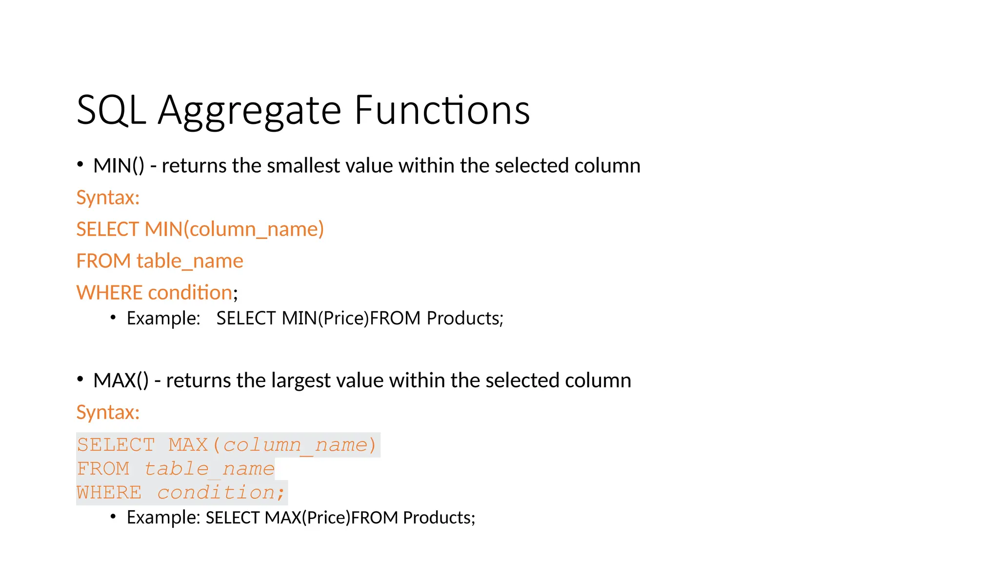SQL Aggregate Functions • MIN() - returns the smallest value within the selected column Syntax: SELECT MIN(column_name) FROM table_name WHERE condition; • Example: SELECT MIN(Price)FROM Products; • MAX() - returns the largest value within the selected column Syntax: SELECT MAX(column_name) FROM table_name WHERE condition; • Example: SELECT MAX(Price)FROM Products; 