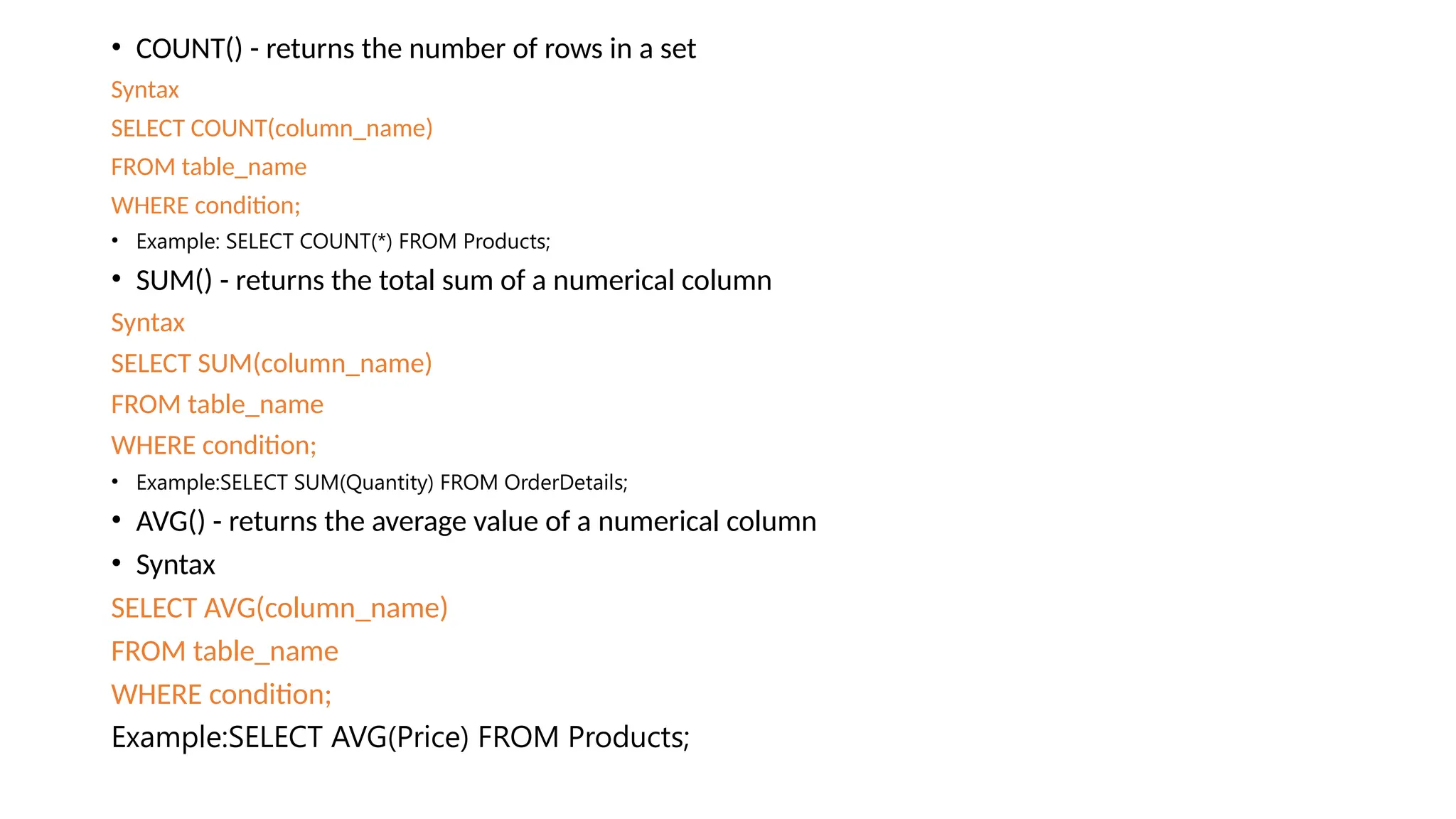 • COUNT() - returns the number of rows in a set Syntax SELECT COUNT(column_name) FROM table_name WHERE condition; • Example: SELECT COUNT(*) FROM Products; • SUM() - returns the total sum of a numerical column Syntax SELECT SUM(column_name) FROM table_name WHERE condition; • Example:SELECT SUM(Quantity) FROM OrderDetails; • AVG() - returns the average value of a numerical column • Syntax SELECT AVG(column_name) FROM table_name WHERE condition; Example:SELECT AVG(Price) FROM Products; 
