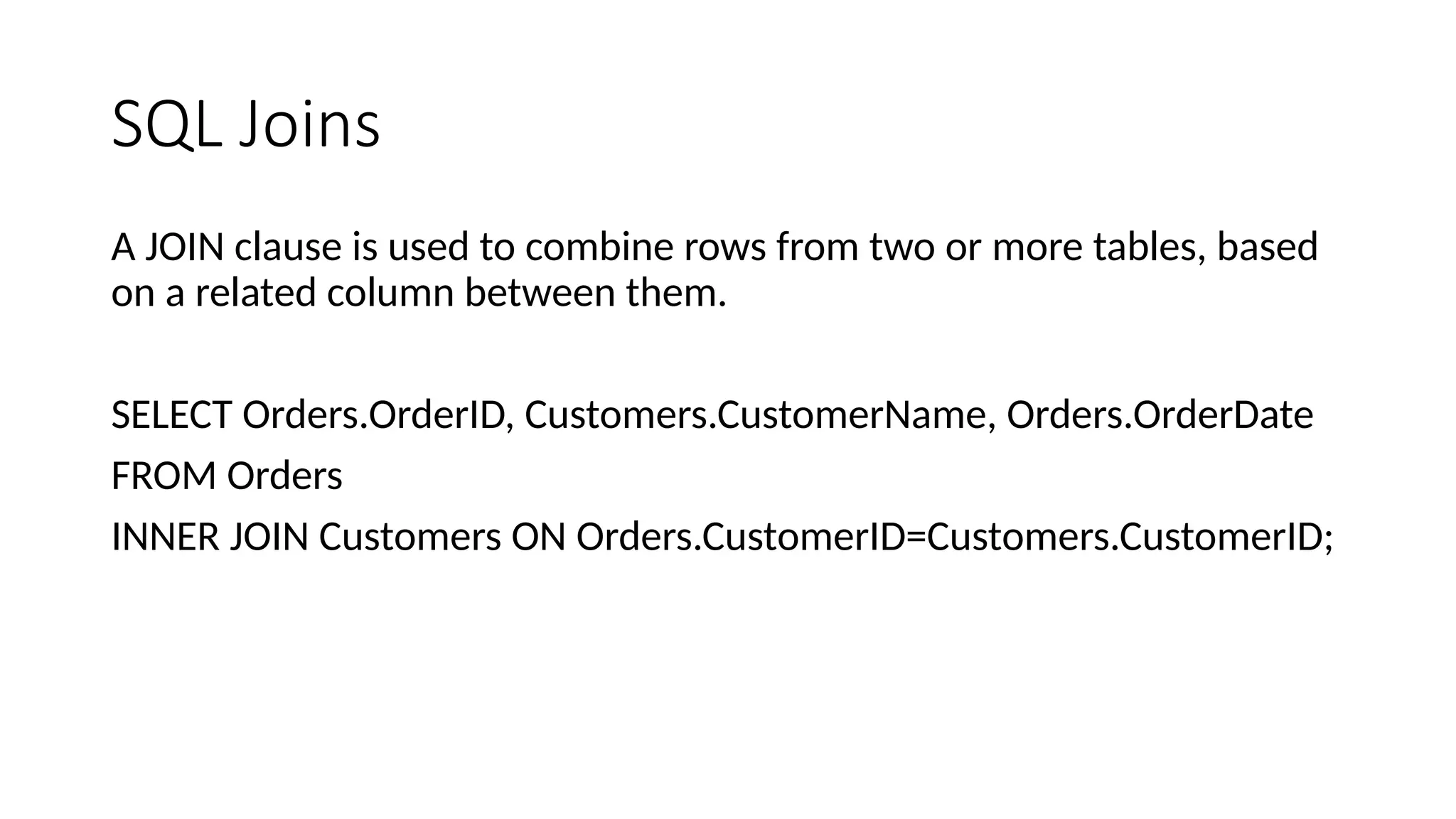 SQL Joins A JOIN clause is used to combine rows from two or more tables, based on a related column between them. SELECT Orders.OrderID, Customers.CustomerName, Orders.OrderDate FROM Orders INNER JOIN Customers ON Orders.CustomerID=Customers.CustomerID; 