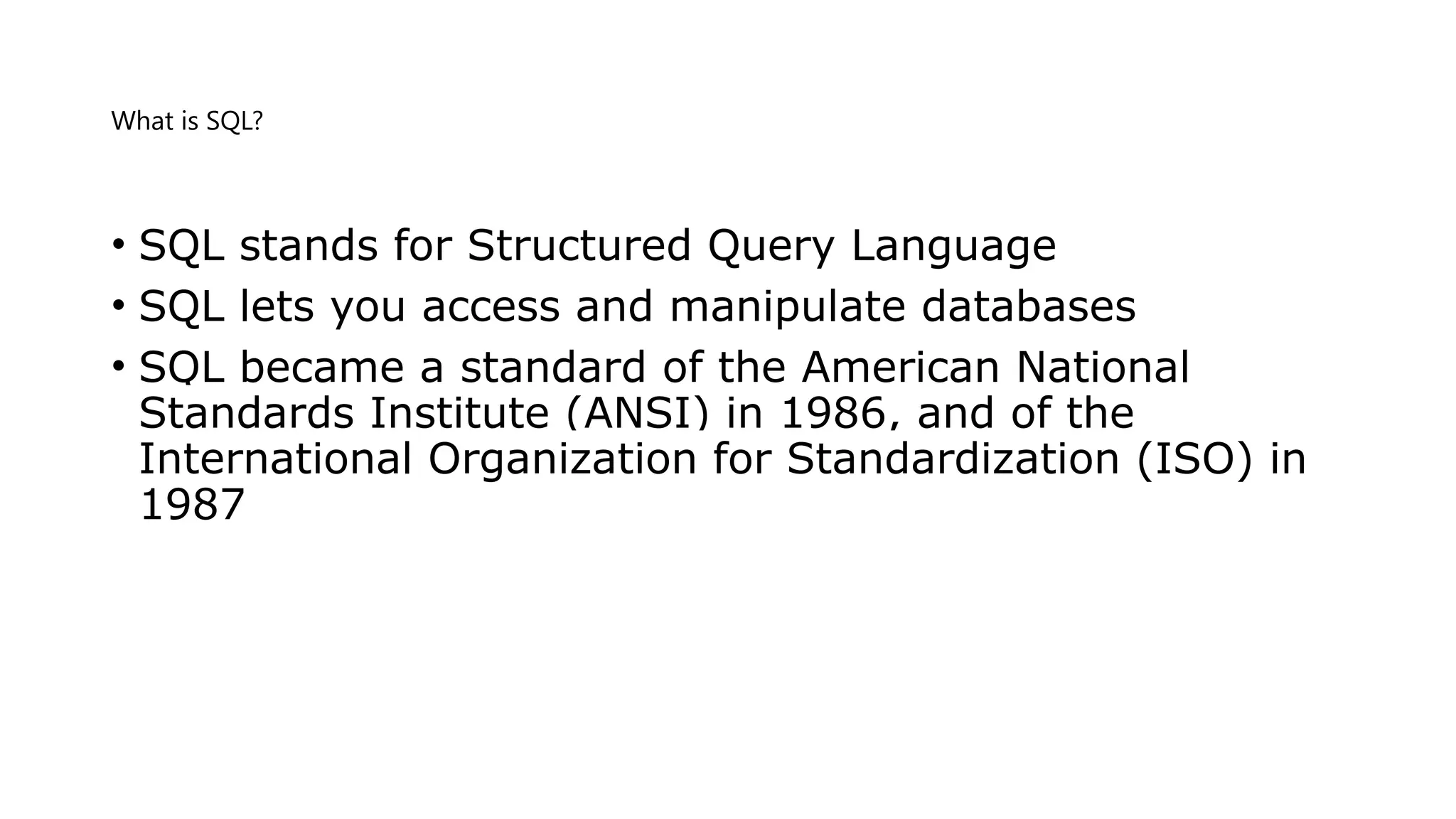 What is SQL? • SQL stands for Structured Query Language • SQL lets you access and manipulate databases • SQL became a standard of the American National Standards Institute (ANSI) in 1986, and of the International Organization for Standardization (ISO) in 1987 