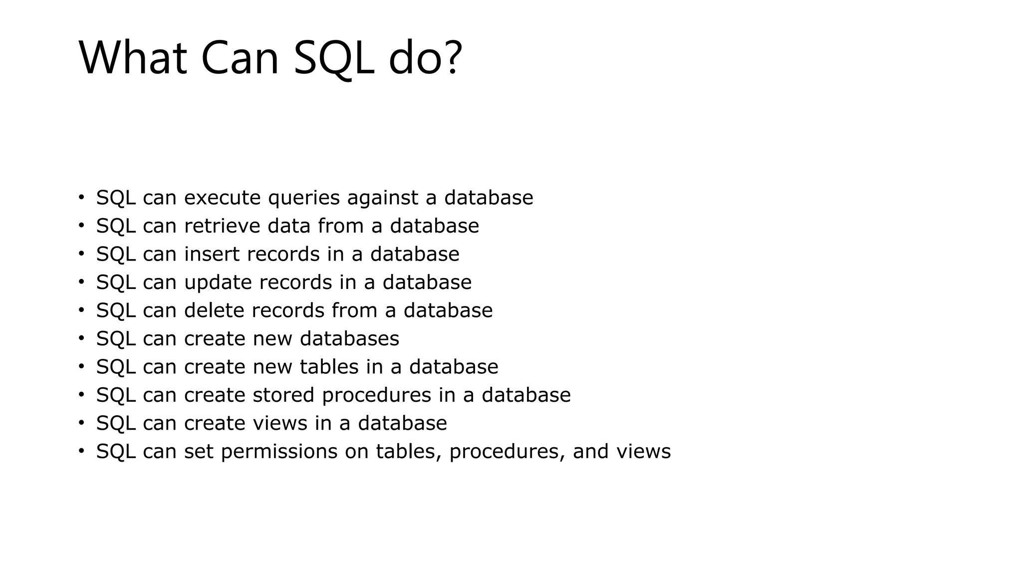 What Can SQL do? • SQL can execute queries against a database • SQL can retrieve data from a database • SQL can insert records in a database • SQL can update records in a database • SQL can delete records from a database • SQL can create new databases • SQL can create new tables in a database • SQL can create stored procedures in a database • SQL can create views in a database • SQL can set permissions on tables, procedures, and views 