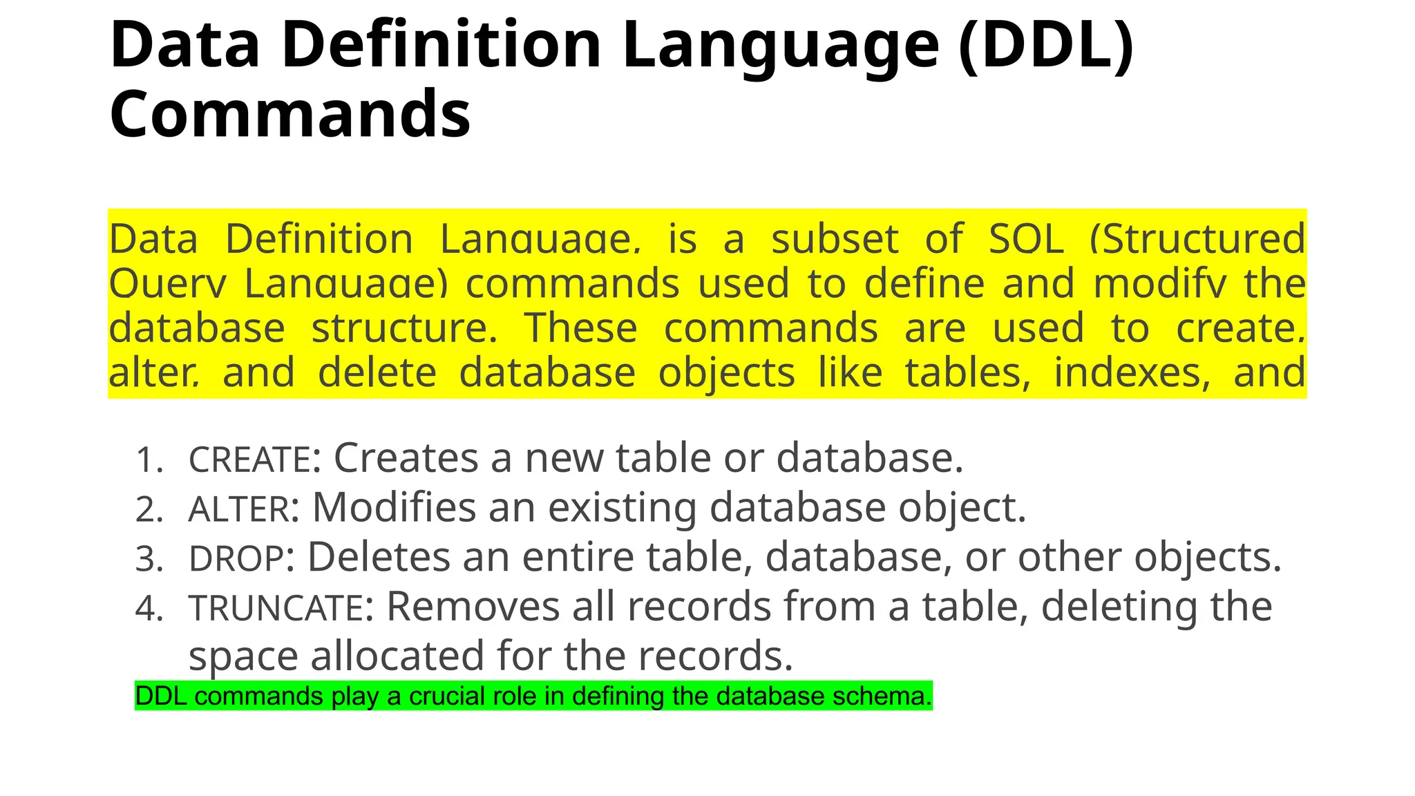 Data Definition Language (DDL) Commands Data Definition Language, is a subset of SQL (Structured Query Language) commands used to define and modify the database structure. These commands are used to create, alter, and delete database objects like tables, indexes, and schemas. 1. CREATE: Creates a new table or database. 2. ALTER: Modifies an existing database object. 3. DROP: Deletes an entire table, database, or other objects. 4. TRUNCATE: Removes all records from a table, deleting the space allocated for the records. DDL commands play a crucial role in defining the database schema. 