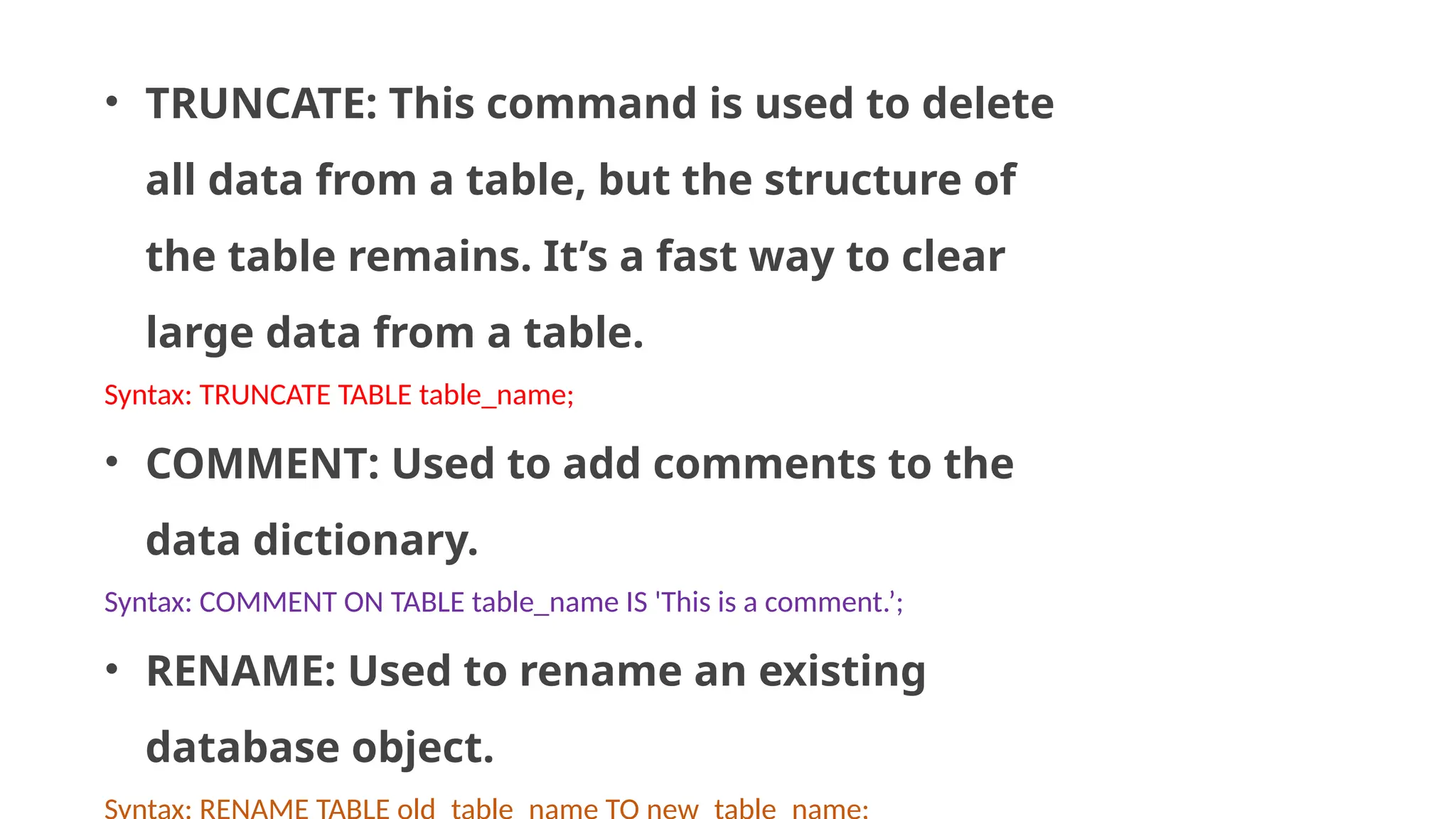 • TRUNCATE: This command is used to delete all data from a table, but the structure of the table remains. It’s a fast way to clear large data from a table. Syntax: TRUNCATE TABLE table_name; • COMMENT: Used to add comments to the data dictionary. Syntax: COMMENT ON TABLE table_name IS 'This is a comment.’; • RENAME: Used to rename an existing database object. 
