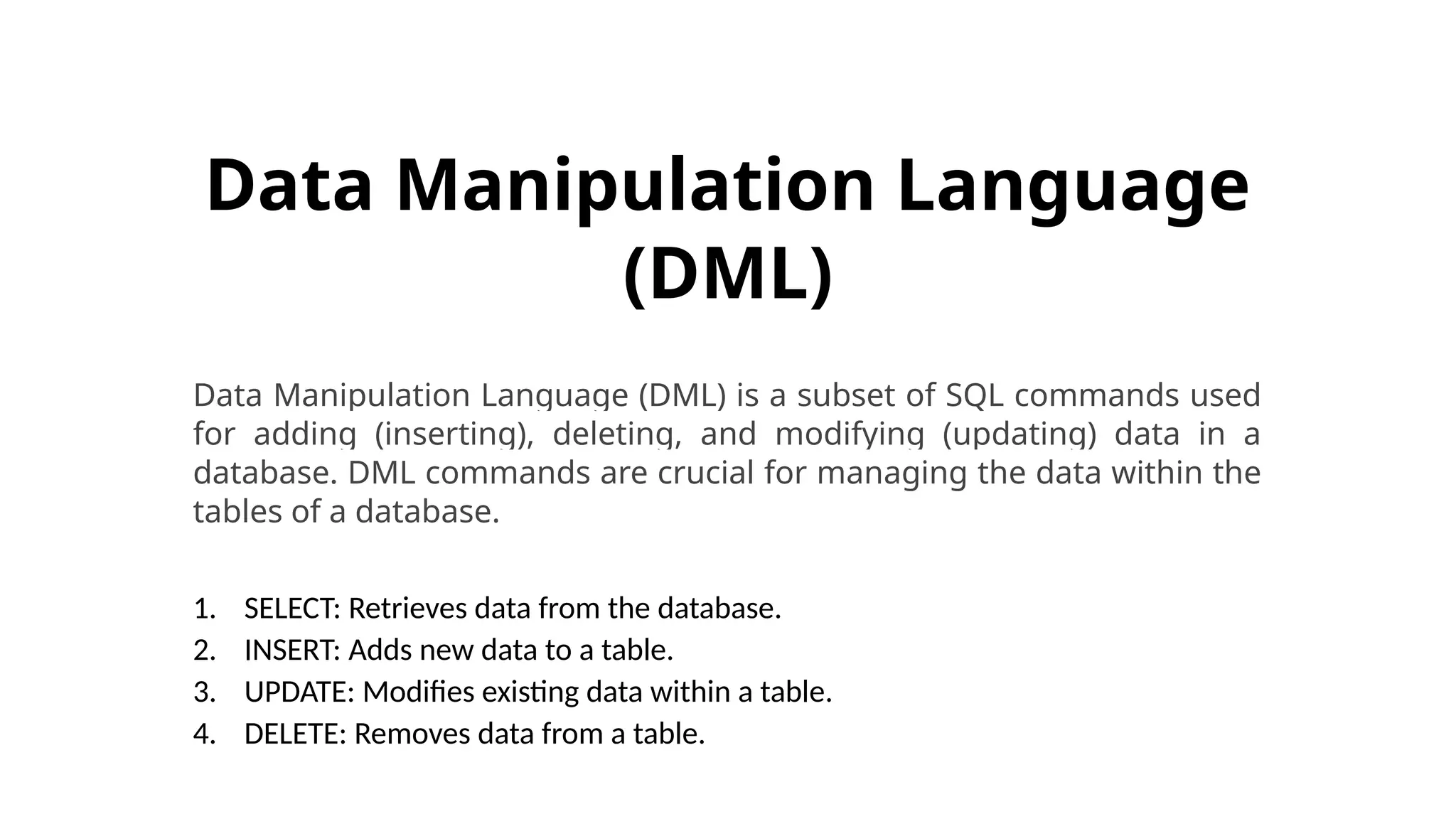 Data Manipulation Language (DML) Data Manipulation Language (DML) is a subset of SQL commands used for adding (inserting), deleting, and modifying (updating) data in a database. DML commands are crucial for managing the data within the tables of a database. 1. SELECT: Retrieves data from the database. 2. INSERT: Adds new data to a table. 3. UPDATE: Modifies existing data within a table. 4. DELETE: Removes data from a table. 