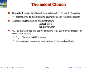 ©Silberschatz, Korth and Sudarshan
3.18
Database System Concepts - 6th
Edition
The select Clause
The select Clause
 The select clause lists the attributes desired in the result of a query
 corresponds to the projection operation of the relational algebra
 Example: find the names of all instructors:
select name
from instructor
 NOTE: SQL names are case insensitive (i.e., you may use upper- or
lower-case letters.)
 E.g., Name ≡ NAME ≡ name
 Some people use upper case wherever we use bold font.
 