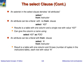 ©Silberschatz, Korth and Sudarshan
3.20
Database System Concepts - 6th
Edition
The select Clause (Cont.)
The select Clause (Cont.)
 An asterisk in the select clause denotes “all attributes”
select *
from instructor
 An attribute can be a literal with no from clause
select ‘437’
 Results is a table with one column and a single row with value “437”
 Can give the column a name using:
select ‘437’ as FOO
 An attribute can be a literal with from clause
select ‘A’
from instructor
 Result is a table with one column and N rows (number of tuples in the
instructors table), each row with value “A”
 
